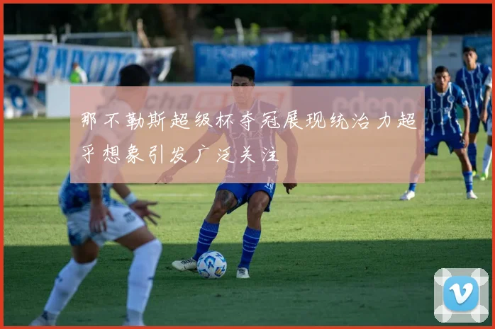 那不勒斯超级杯夺冠展现统治力超乎想象引发广泛关注
