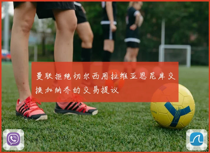 曼联拒绝切尔西用拉维亚恩昆库交换加纳乔的交易提议