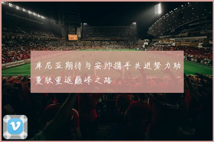 库尼亚期待与安帅携手共进努力助曼联重返巅峰之路