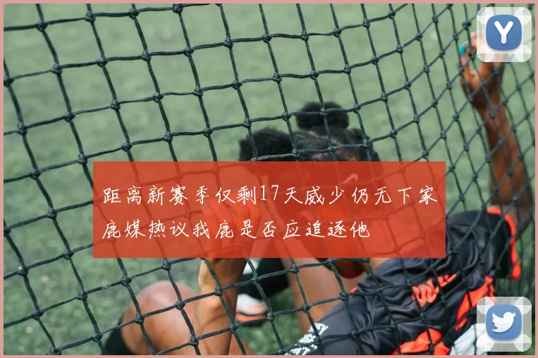 距离新赛季仅剩17天威少仍无下家鹿媒热议我鹿是否应追逐他