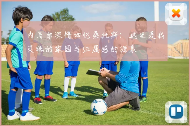 内马尔深情回忆桑托斯：这里是我灵魂的家园与归属感的源泉