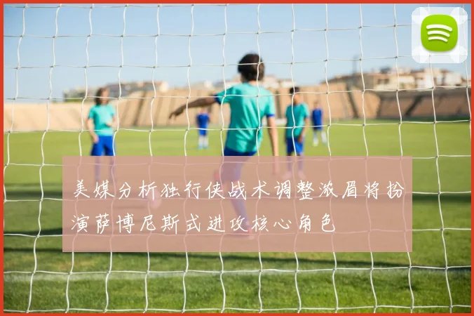 美媒分析独行侠战术调整浓眉将扮演萨博尼斯式进攻核心角色
