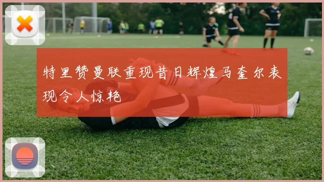 特里赞曼联重现昔日辉煌马奎尔表现令人惊艳