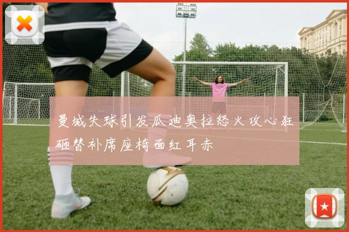 曼城失球引发瓜迪奥拉怒火攻心狂砸替补席座椅面红耳赤
