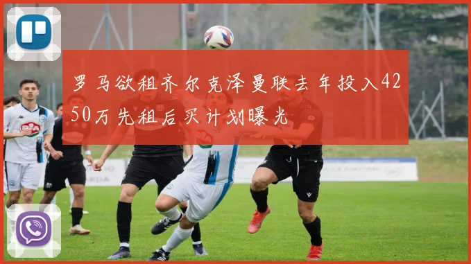 罗马欲租齐尔克泽曼联去年投入4250万先租后买计划曝光