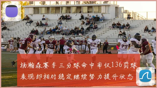 杨瀚森赛季三分球命中率仅136罚球表现却相对稳定继续努力提升状态