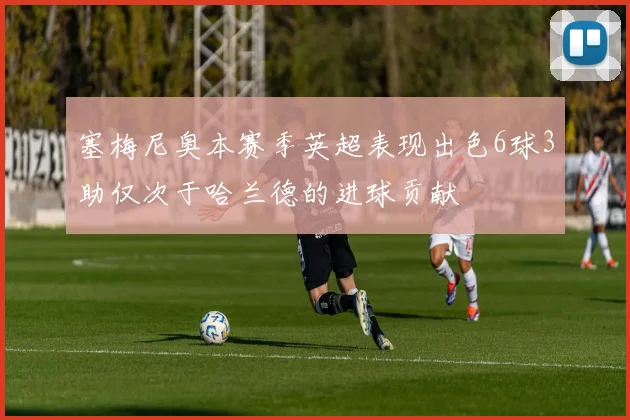 塞梅尼奥本赛季英超表现出色6球3助仅次于哈兰德的进球贡献