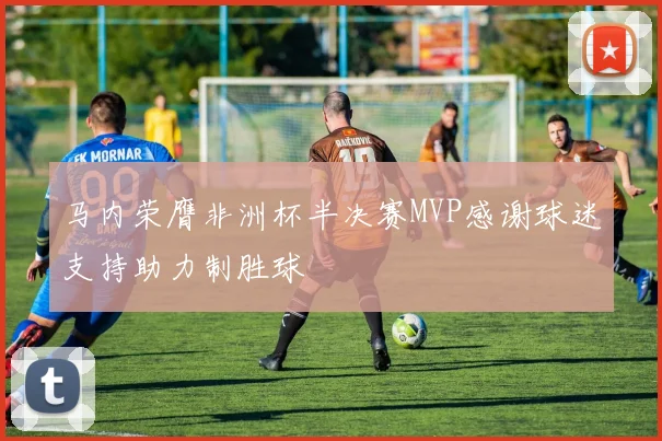马内荣膺非洲杯半决赛MVP感谢球迷支持助力制胜球