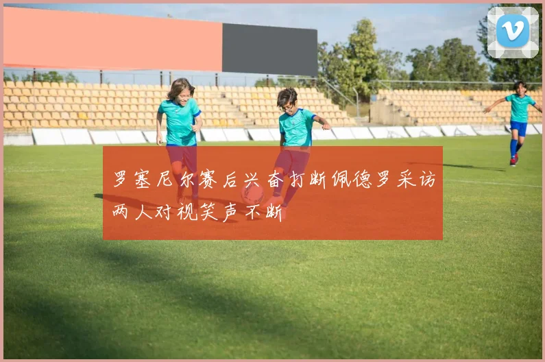 罗塞尼尔赛后兴奋打断佩德罗采访两人对视笑声不断