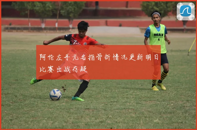 阿伦左手无名指骨折情况更新明日比赛出战存疑