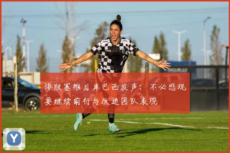 惨败塞维后库巴西发声：不必悲观要继续前行与改进团队表现