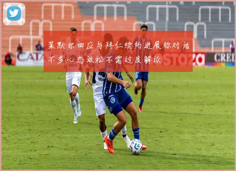 莱默尔回应与拜仁续约进展称对话不多心态放松不需过度解读