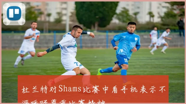 杜兰特对Shams比赛中看手机表示不满呼吁尊重比赛精神