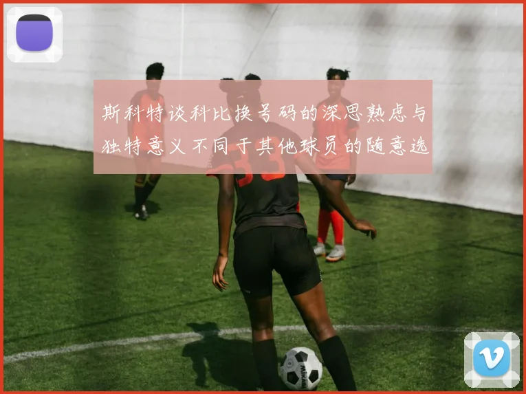 斯科特谈科比换号码的深思熟虑与独特意义不同于其他球员的随意选择