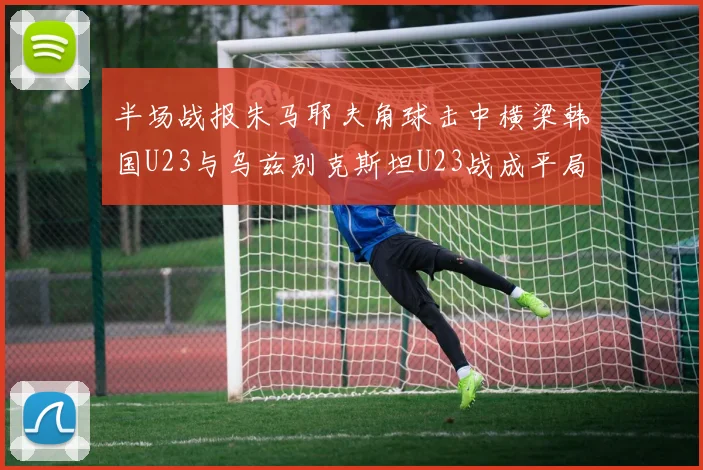 半场战报朱马耶夫角球击中横梁韩国U23与乌兹别克斯坦U23战成平局
