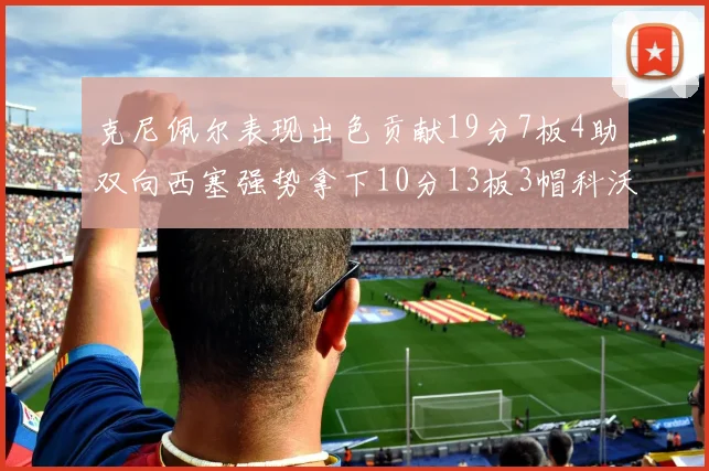 克尼佩尔表现出色贡献19分7板4助双向西塞强势拿下10分13板3帽科沃德也有17分2帽的精彩表现