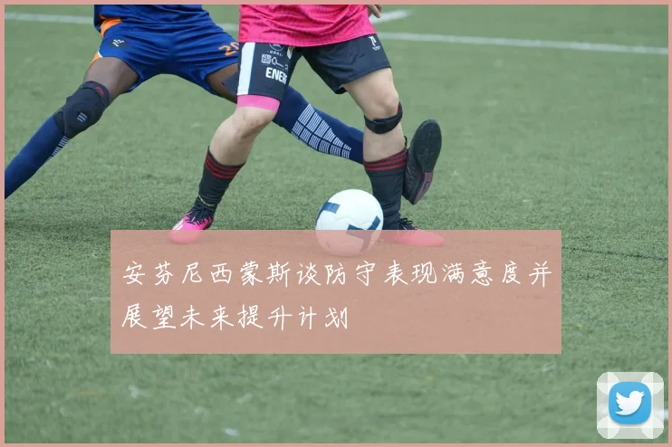 安芬尼西蒙斯谈防守表现满意度并展望未来提升计划