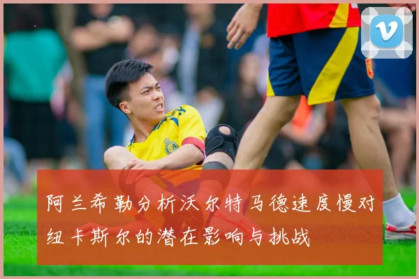 阿兰希勒分析沃尔特马德速度慢对纽卡斯尔的潜在影响与挑战
