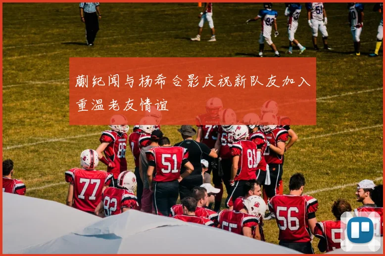 蒯纪闻与杨希合影庆祝新队友加入重温老友情谊