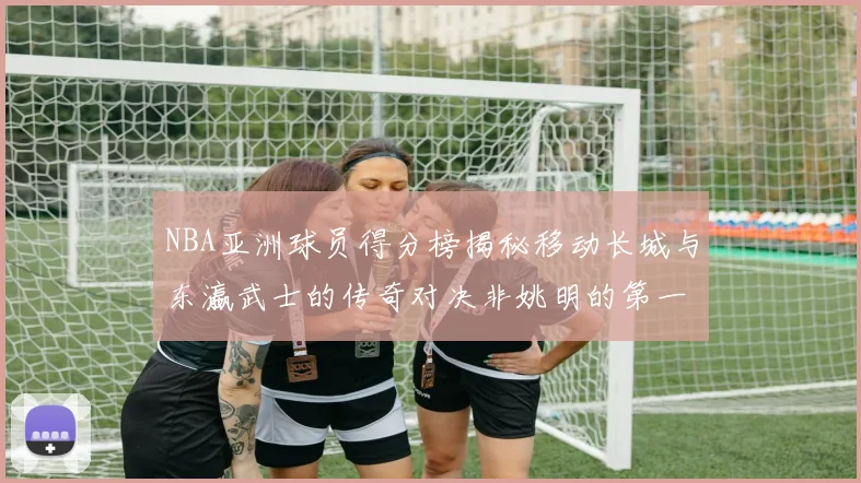 NBA亚洲球员得分榜揭秘移动长城与东瀛武士的传奇对决非姚明的第一人是谁