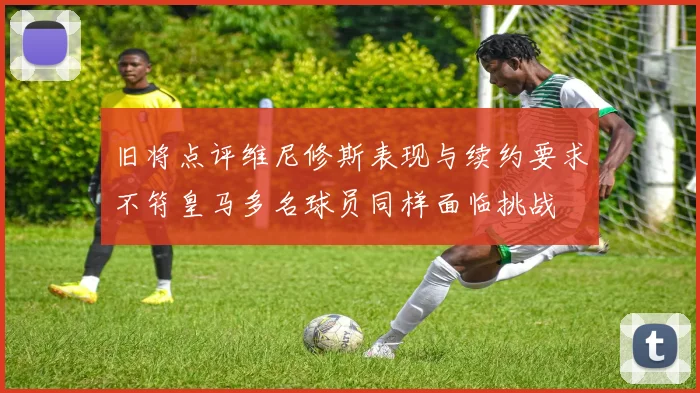 旧将点评维尼修斯表现与续约要求不符皇马多名球员同样面临挑战